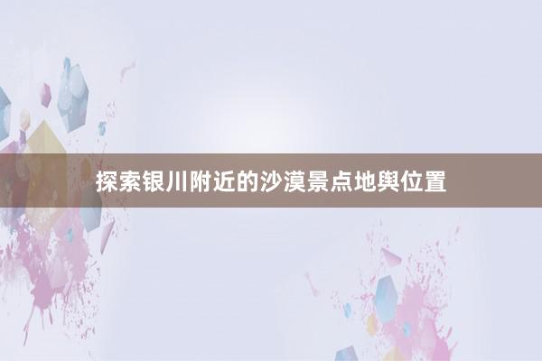 探索银川附近的沙漠景点地舆位置