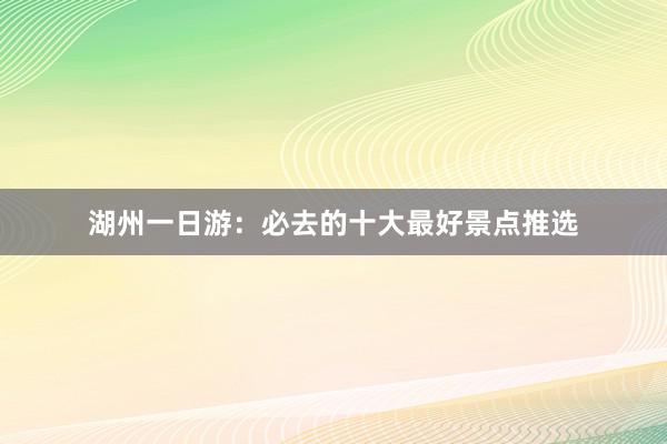 湖州一日游：必去的十大最好景点推选